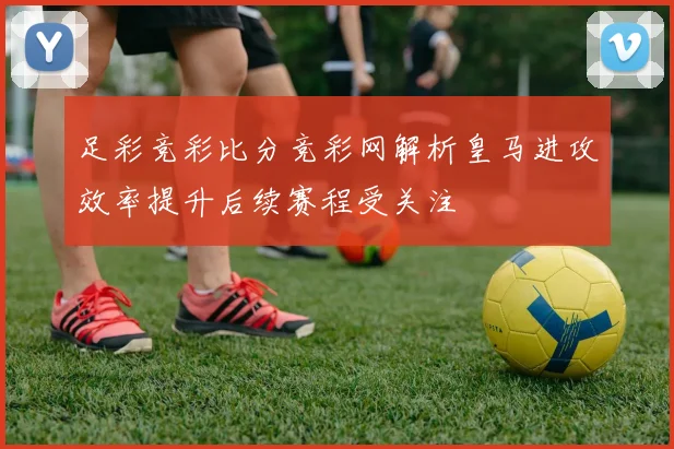 足彩竞彩比分竞彩网解析皇马进攻效率提升后续赛程受关注
