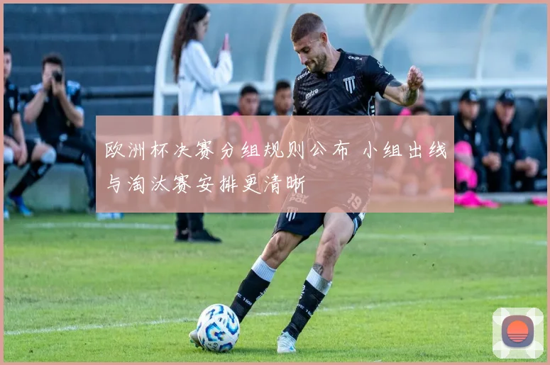 欧洲杯决赛分组规则公布 小组出线与淘汰赛安排更清晰