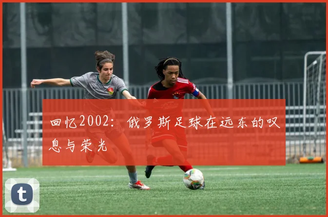 回忆2002：俄罗斯足球在远东的叹息与荣光