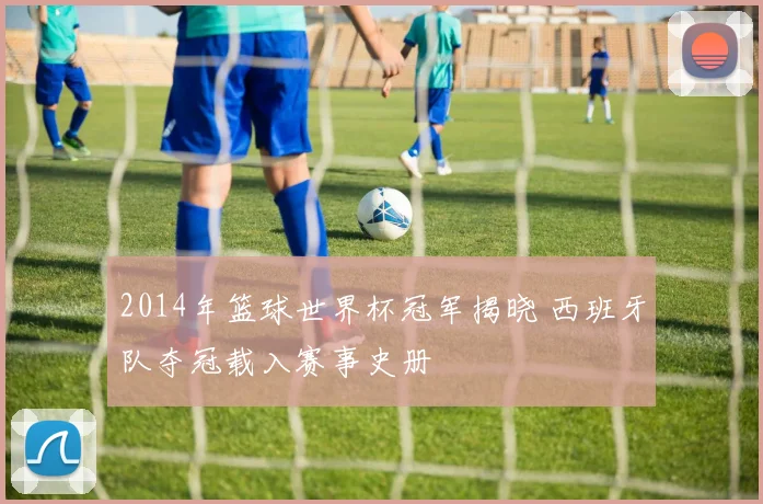 2014年篮球世界杯冠军揭晓 西班牙队夺冠载入赛事史册